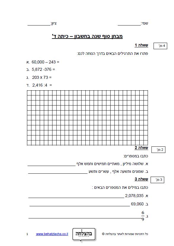 מבחן במתמטיקה לכיתה ד - מבחן בחשבון כיתה ד – מבחן 3 – מספרים בתחום המליון כתיבה, מיקום ספרות, חיסור, חילוק ארוך וכפל במאונך, סדרת מספרים, מיקום על ציר המספרים, בעיות מילוליות, כפל ב- 100, מספרים פריקים וראשוניים, חוקי הפילוג, מציאת היקף מקסימלי, שבר יסודי, חיבור שברים פשוטים, מעבר ממספר מעורב לשבר פשוט, זווית, מקבילית, קוביה, אומדן אורך